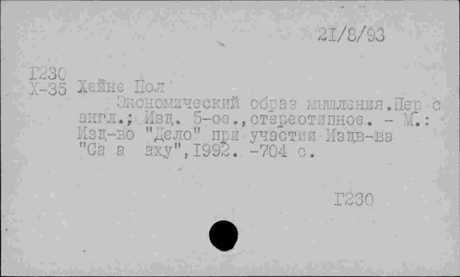 ﻿21/8/93
1>зо0	„
Х-35 Хейне Пол
Экономический обоаз мышления. Пег с англ.; Изд. 5-ое., стереотипное. - ?Г.: Изд-во "дело" при участии Издв-ва "Са а аху",1992. -704 с.
Г230